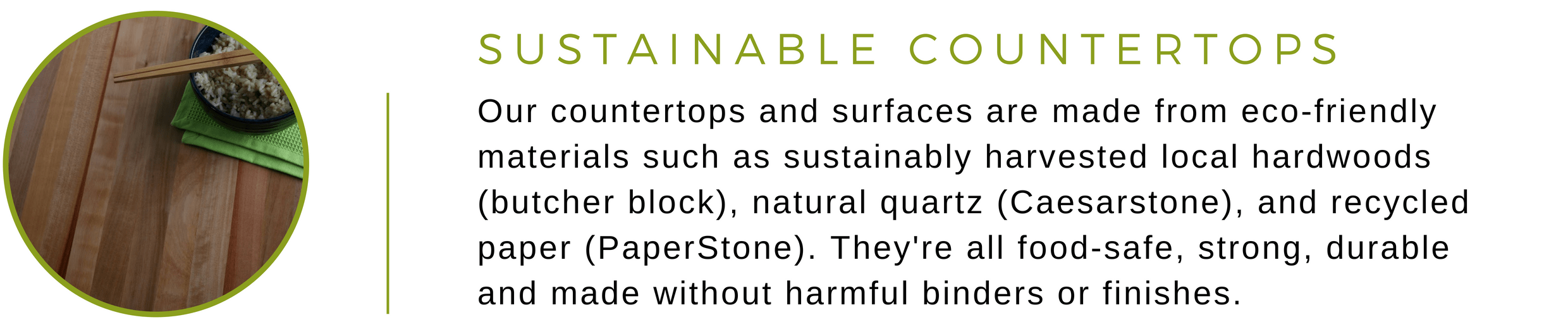 Our countertops and surfaces are made from eco-friendly materials such as sustainably harvested local hardwoods (butcher block), natural quartz (Caesarstone), and recycled paper (PaperStone). They're all food-safe, strong, durable  and made without harmful binders or finishes.